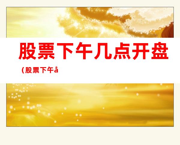 股票下午几点开盘(股票下午几点开盘最好)