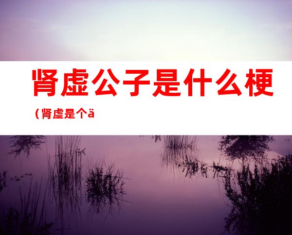 肾虚公子是什么梗(肾虚是个什么梗)