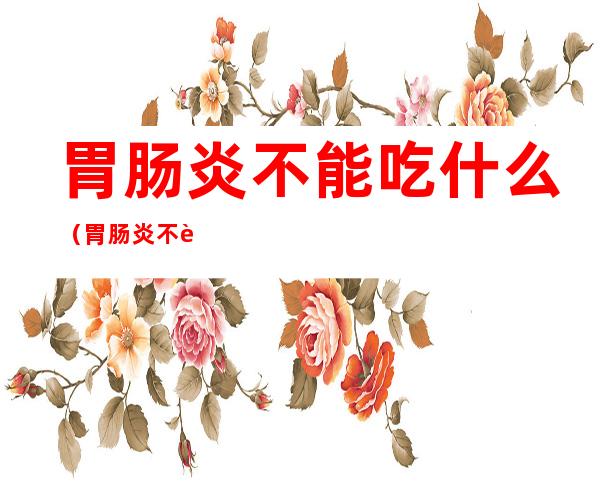 胃肠炎不能吃什么(胃肠炎不能吃什么饭)