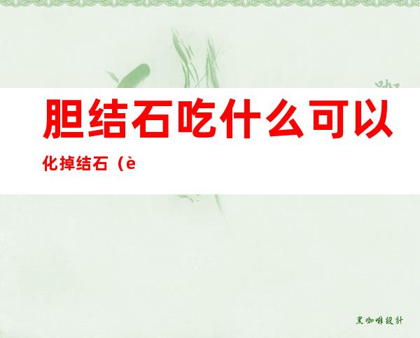 胆结石吃什么可以化掉结石(胆结石吃什么可以化掉结石中药)