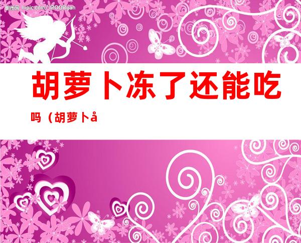 胡萝卜冻了还能吃吗（胡萝卜冻了还能吃吗有毒吗）