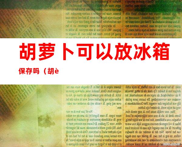 胡萝卜可以放冰箱保存吗(胡萝卜能放到冰箱里保存吗?)