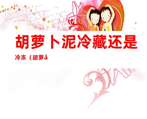 胡萝卜泥冷藏还是冷冻(胡萝卜泥冷藏还是冷冻好吃)
