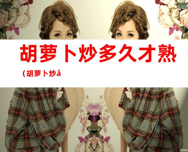 胡萝卜炒多久才熟(胡萝卜炒几分钟才会熟)