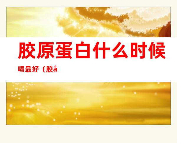 胶原蛋白什么时候喝最好(胶原蛋白什么时候喝最好,一天一包还是两包)