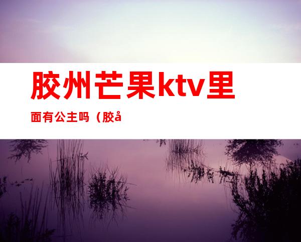 胶州芒果ktv里面有公主吗（胶州芒果ktv里面有公主吗多少钱）