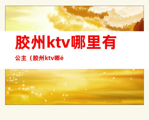胶州ktv哪里有公主(胶州ktv哪里有公主房)