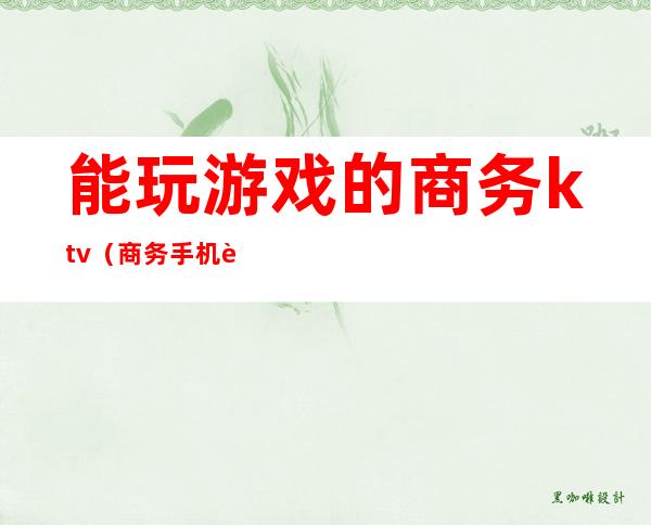 能玩游戏的商务ktv（商务手机能玩游戏吗）