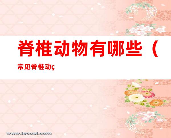 脊椎动物有哪些(常见脊椎动物有哪些)