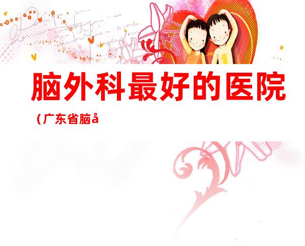 脑外科最好的医院(广东省脑外科最好的医院)