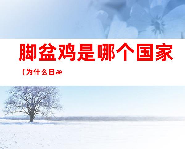 脚盆鸡是哪个国家(为什么日本被称为脚盆鸡)