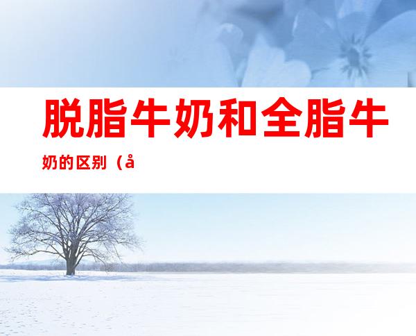 脱脂牛奶和全脂牛奶的区别（儿童喝脱脂牛奶和全脂牛奶的区别）