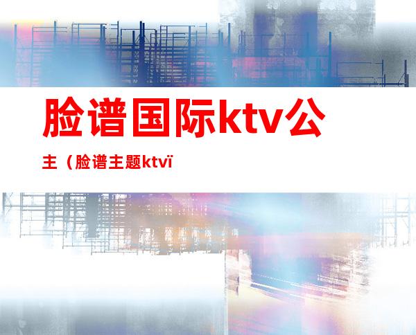 脸谱国际ktv公主(脸谱主题ktv)