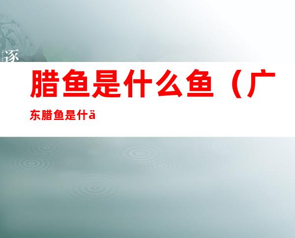 腊鱼是什么鱼（广东腊鱼是什么鱼）
