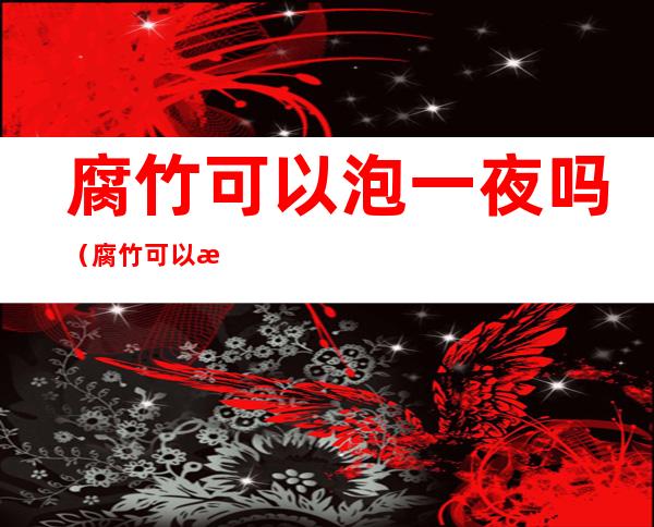 腐竹可以泡一夜吗(腐竹可以泡过夜吗?)