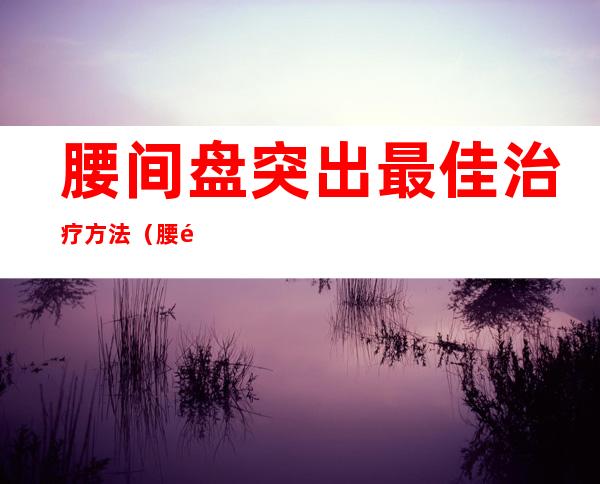 腰间盘突出最佳治疗方法(腰间盘突出最佳治疗方法视频)
