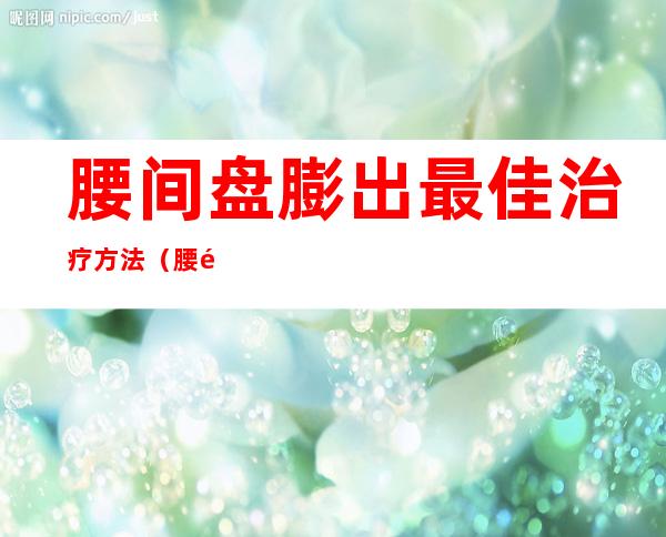 腰间盘膨出最佳治疗方法(腰间盘膨出最佳治疗方法视频)