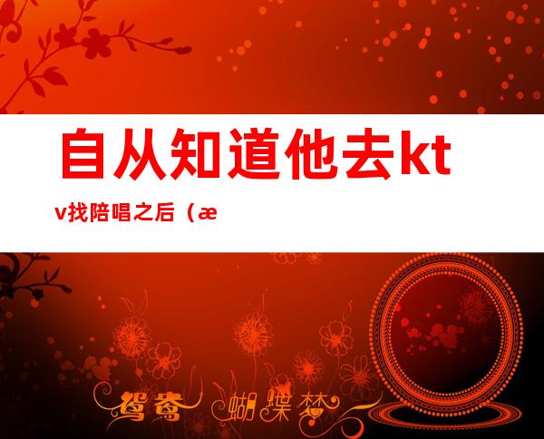 自从知道他去ktv找陪唱之后(昨晚和朋友去ktv找了个陪唱)