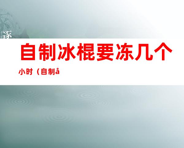 自制冰棍要冻几个小时(自制冰棍需要冷冻多久)