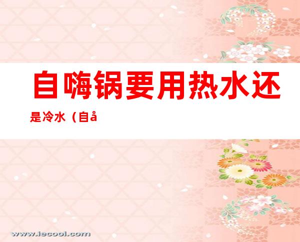 自嗨锅要用热水还是冷水(自嗨锅要用热水还是冷水煮)