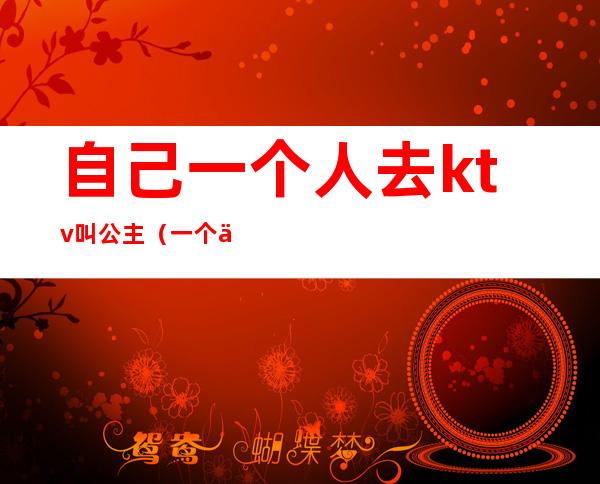 自己一个人去ktv叫公主(一个人能去ktv叫公主)
