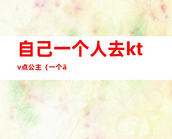 自己一个人去ktv点公主(一个人到ktv找公主)