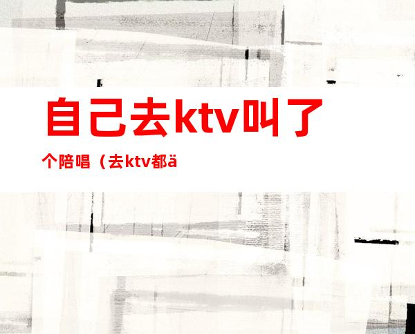 自己去ktv叫了个陪唱（去ktv都会叫陪唱吗）
