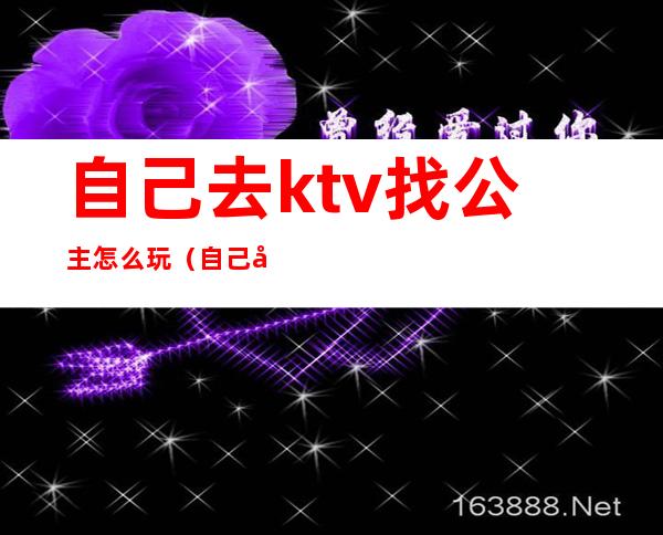 自己去ktv找公主怎么玩(自己去ktv找公主怎么玩)