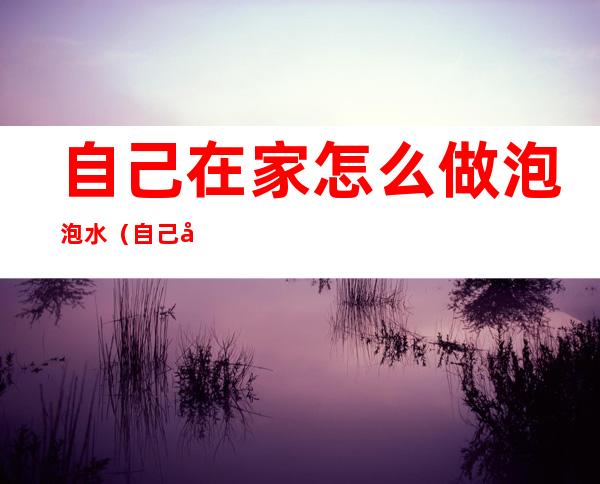 自己在家怎么做泡泡水?(自己在家怎样做泡泡水)