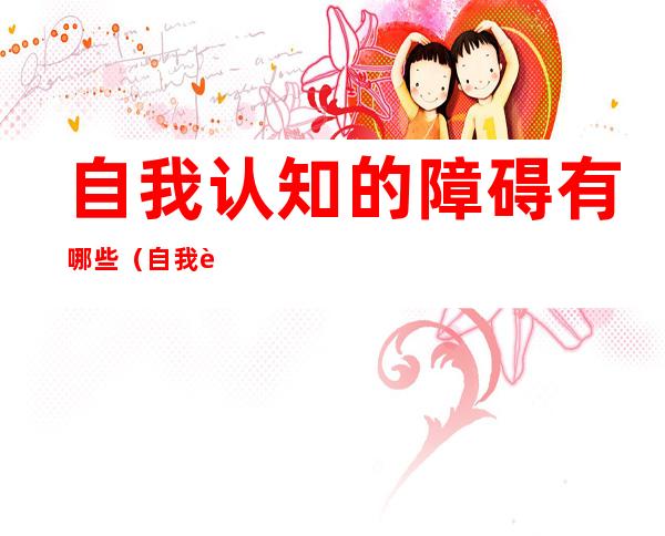 自我认知的障碍有哪些(自我认知障碍有几种情况)