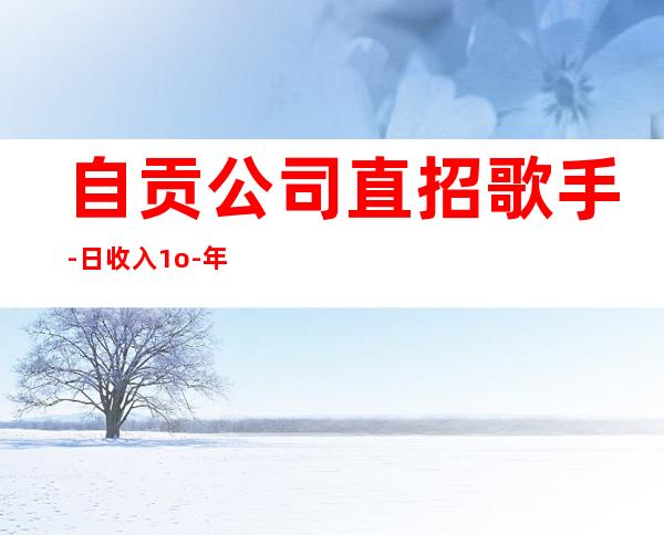 自贡公司直招歌手-日收入1o-年底急招聘
