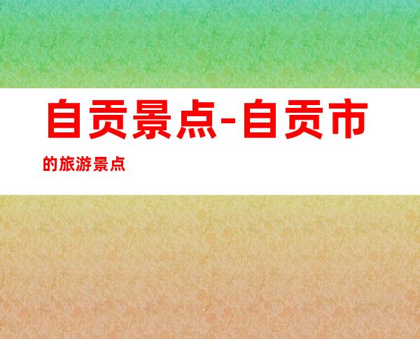 自贡景点-自贡市的旅游景点