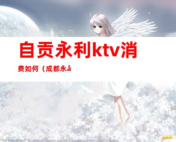 自贡永利ktv消费如何(成都永利ktv)