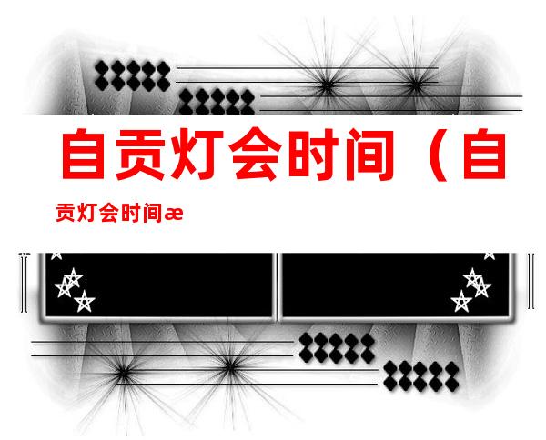 自贡灯会时间(自贡灯会时间截止时间)
