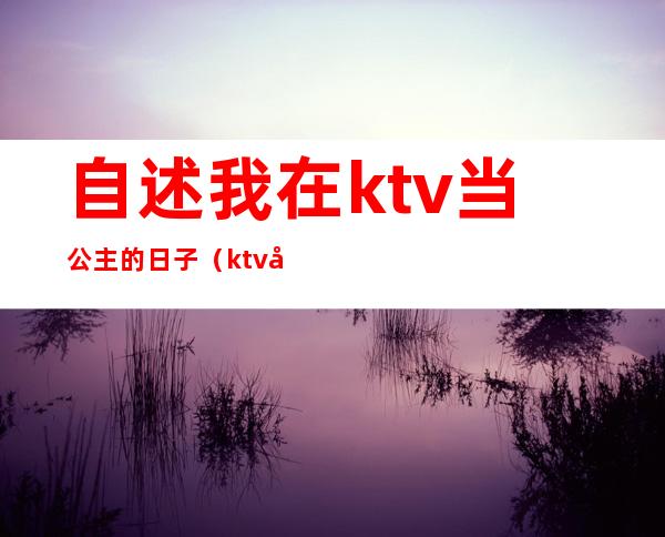 自述我在ktv当公主的日子(ktv公主的生活)