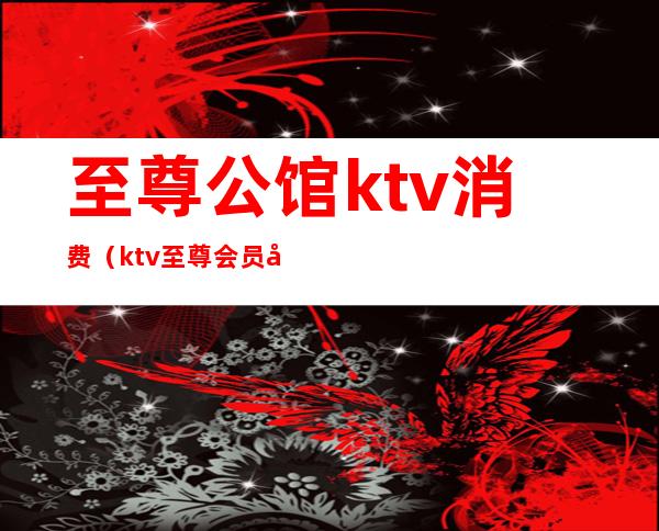 至尊公馆ktv消费（ktv至尊会员多少钱）