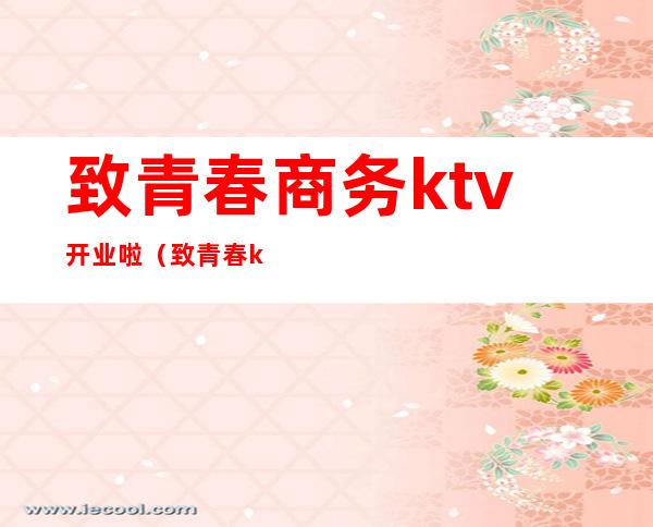致青春商务ktv开业啦(致青春ktv唱歌多少钱)