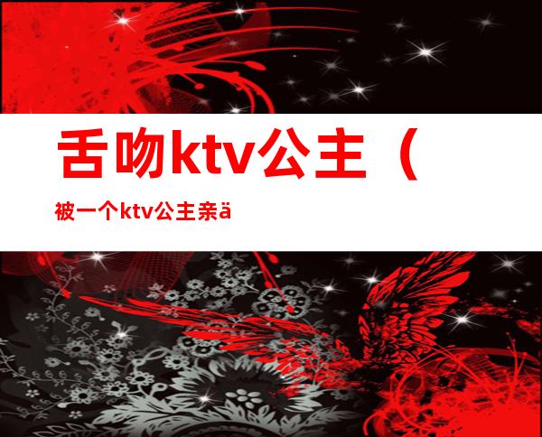 舌吻ktv公主(被一个ktv公主亲了)