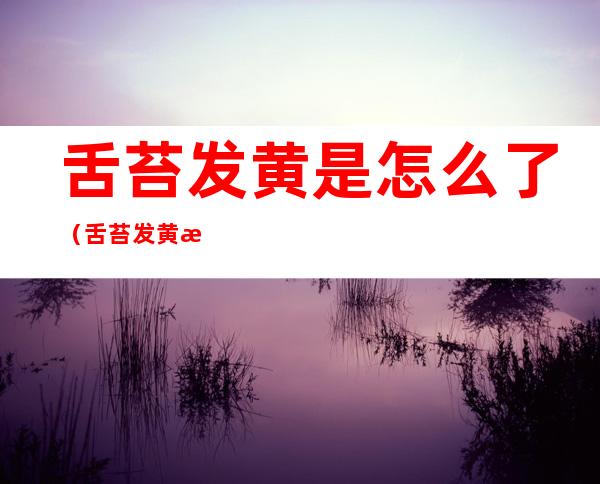 舌苔发黄是怎么了(舌苔发黄是怎么了回事)