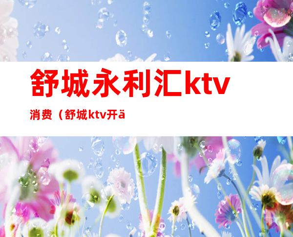 舒城永利汇ktv消费（舒城ktv开业了吗）