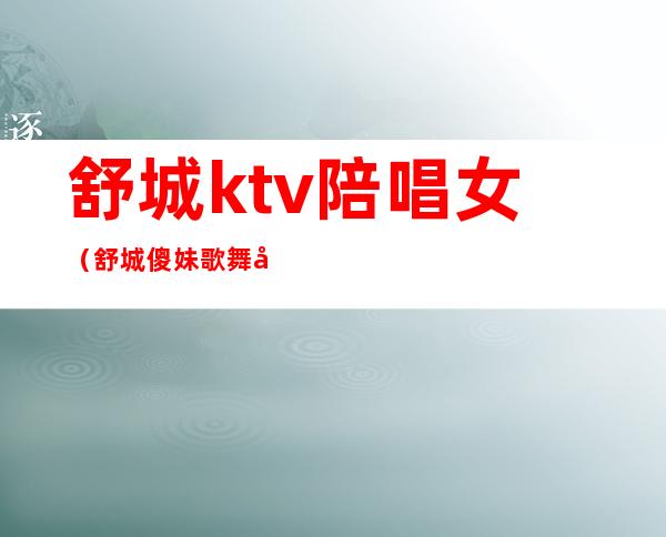 舒城ktv陪唱女(舒城傻妹歌舞厅)
