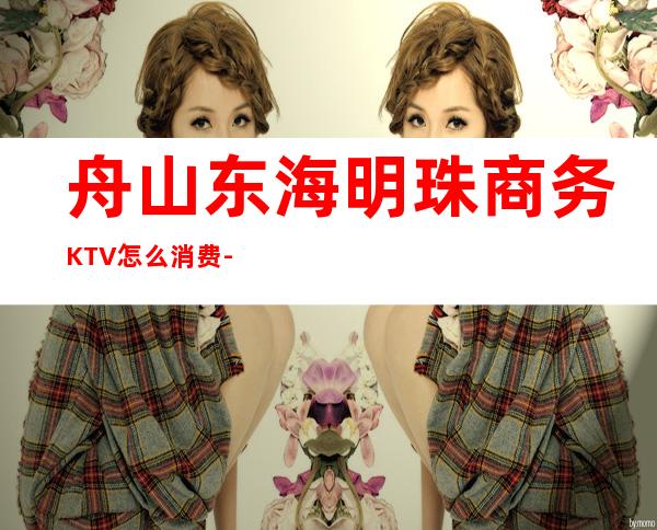 舟山东海明珠商务KTV怎么消费-好玩不贵东海明珠KTV。
