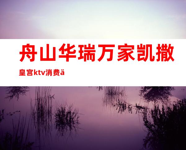 舟山华瑞万家凯撒皇宫ktv消费价格(舟山华瑞万家凯撒皇宫ktv消费价格)