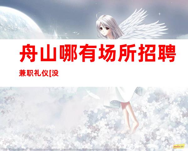 舟山哪有场所招聘兼职礼仪[没费用待遇超棒]天天