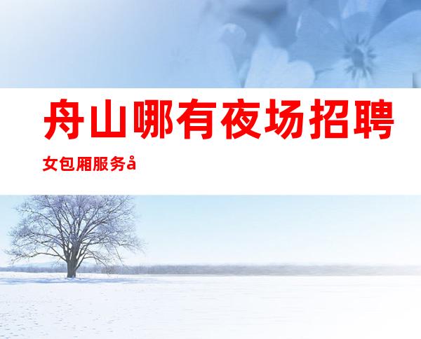 舟山哪有夜场招聘女包厢服务员兼职[信誉优先实力团队]商务场