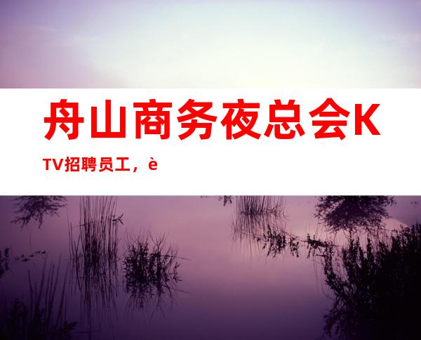 舟山商务夜总会KTV招聘员工,薪资报酬1110起步收入稳定待遇好