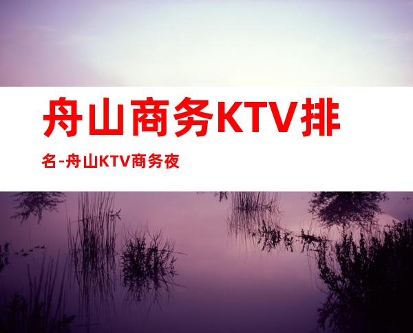 舟山商务KTV排名-舟山KTV商务夜总会哪里有