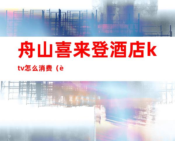 舟山喜来登酒店ktv怎么消费(舟山ktv哪家最开放)