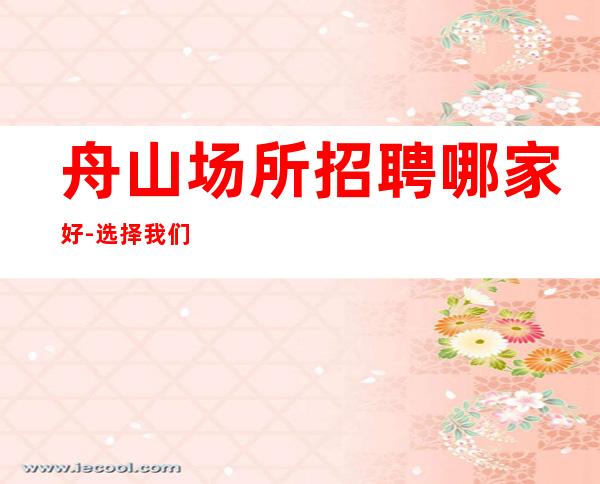 舟山场所招聘哪家好-选择我们这里上班自由可兼职无任务