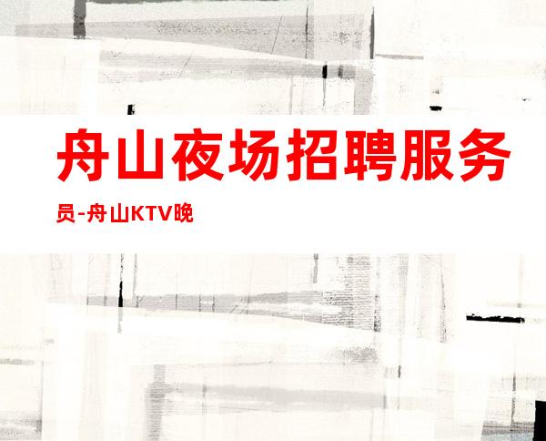 舟山夜场招聘服务员-舟山KTV晚上兼职免费住宿携手共赢力争上游